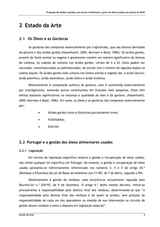 Produção de Sabões Líquidos com Aroma e Esfoliante a partir de Óleos Usados da cantina da FEUP
Estado da Arte 4
2 Estado da Arte
2.1 Os Óleos e as Gorduras
As gorduras são compostas essencialmente por triglicéridos, que são ésteres derivados
do glicerol e dos ácidos gordos (Hasenhuetll, 2005; Morrison e Boyd, 1996). Os ácidos gordos,
provém de fonte animal ou vegetal e geralmente contém um número significativo de átomos
de carbono. As cadeias de carbono nos ácidos gordos, variam de 4 a 22. Estes podem ser
saturados, monoinsaturados ou polinsaturados, de acordo com o número de ligações duplas na
cadeia alquila. Os ácidos gordos mais comuns nas fontes animal e vegetal são, o ácido láurico,
ácido palmítico, ácido esteniático, ácido oleico e ácido linoleico.
Relativamente à composição química da gordura, esta é constituída essencialmente
por triacilgliceróis, existindo outros constituintes em fracções mais pequenas. Estes têm
efeitos bastante significativos na natureza e qualidade do óleo e da gordura, (Hasenhuetll,
2005; Morrison e Boyd, 1996). Em suma, os óleos e as gorduras são compostos essencialmente
por:
• Ácidos gordos livres e Glicéricos parcialmente livres;
• Fosfolípidos;
• Esteróis.
2.2 Portugal e a gestão dos óleos alimentares usados
2.2.1 Legislação
Em termos de legislação específica relativa à gestão e recuperação de óleos usados,
não existe qualquer lei específica em Portugal. No entanto, a gestão e recuperação de óleos
usados apresenta-se indirectamente referenciado nos números 3, 4 e 5 do artigo 24.º
(Resíduos e Efluentes) da Lei de Bases do Ambiente (Lei 11/87, de 7 de Abril), segundo o IPA.
Relativamente à gestão de resíduos, esta encontra-se actualmente regulada pelo
Decreto-lei n.º 239/97, de 9 de Setembro. O artigo 6.º deste mesmo decreto, refere-se
precisamente à responsabilidade pelo destino final dos resíduos, determinando-se que “a
responsabilidade pelo destino final dos resíduos é de quem os produz, sem prejuízo da
responsabilidade de cada um dos operadores na medida da sua intervenção no circuito de
gestão desses resíduos e salvo o disposto em legislação especial”.
 