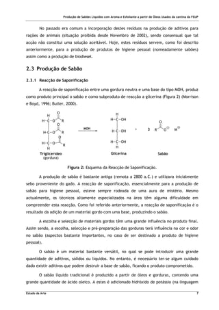 Produção de Sabões Líquidos com Aroma e Esfoliante a partir de Óleos Usados da cantina da FEUP
Estado da Arte 7
No passado era comum a incorporação destes resíduos na produção de aditivos para
rações de animais (situação proibida desde Novembro de 2002), sendo consensual que tal
acção não constitui uma solução aceitável. Hoje, estes resíduos servem, como foi descrito
anteriormente, para a produção de produtos de higiene pessoal (nomeadamente sabões)
assim como a produção de biodiesel.
2.3 Produção de Sabão
2.3.1 Reacção de Saponificação
A reacção de saponificação entre uma gordura neutra e uma base do tipo MOH, produz
como produto principal o sabão e como subproduto de reacção a glicerina (Figura 2) (Morrison
e Boyd, 1996; Butler, 2000).
MOH
C
C
H
H
C
H
H
O
O
O
H
R
R
R
O
O
O
C
C
H
H
C
H
H
OH
OH
OH
H
O
R
O
M
+ 3
Triglicerídeo
(gordura)
Glicerina Sabão
Figura 2: Esquema da Reacção de Saponificação.
A produção de sabão é bastante antiga (remota a 2800 a.C.) e utilizava inicialmente
sebo proveniente do gado. A reacção de saponificação, essencialmente para a produção de
sabão para higiene pessoal, esteve sempre rodeada de uma aura de mistério. Mesmo
actualmente, os técnicos altamente especializados na área têm alguma dificuldade em
compreender esta reacção. Como foi referido anteriormente, a reacção de saponificação é o
resultado da adição de um material gordo com uma base, produzindo o sabão.
A escolha e selecção de materiais gordos têm uma grande influência no produto final.
Assim sendo, a escolha, selecção e pré-preparação das gorduras terá influência na cor e odor
no sabão (aspectos bastante importantes, no caso de ser destinado a produto de higiene
pessoal).
O sabão é um material bastante versátil, no qual se pode introduzir uma grande
quantidade de aditivos, sólidos ou líquidos. No entanto, é necessário ter-se algum cuidado
dado existir aditivos que podem destruir a base de sabão, ficando o produto comprometido.
O sabão líquido tradicional é produzido a partir de óleos e gorduras, contendo uma
grande quantidade de ácido oleico. A estes é adicionado hidróxido de potássio (na linguagem
 