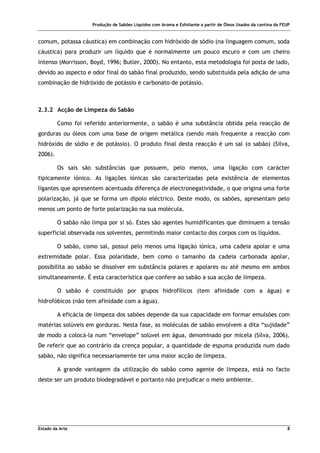 Produção de Sabões Líquidos com Aroma e Esfoliante a partir de Óleos Usados da cantina da FEUP
Estado da Arte 8
comum, potassa cáustica) em combinação com hidróxido de sódio (na linguagem comum, soda
cáustica) para produzir um líquido que é normalmente um pouco escuro e com um cheiro
intenso (Morrisson, Boyd, 1996; Butler, 2000). No entanto, esta metodologia foi posta de lado,
devido ao aspecto e odor final do sabão final produzido, sendo substituída pela adição de uma
combinação de hidróxido de potássio e carbonato de potássio.
2.3.2 Acção de Limpeza do Sabão
Como foi referido anteriormente, o sabão é uma substância obtida pela reacção de
gorduras ou óleos com uma base de origem metálica (sendo mais frequente a reacção com
hidróxido de sódio e de potássio). O produto final desta reacção é um sal (o sabão) (Silva,
2006).
Os sais são substâncias que possuem, pelo menos, uma ligação com carácter
tipicamente iónico. As ligações iónicas são caracterizadas pela existência de elementos
ligantes que apresentem acentuada diferença de electronegatividade, o que origina uma forte
polarização, já que se forma um dipolo eléctrico. Deste modo, os sabões, apresentam pelo
menos um ponto de forte polarização na sua molécula.
O sabão não limpa por si só. Estes são agentes humidificantes que diminuem a tensão
superficial observada nos solventes, permitindo maior contacto dos corpos com os líquidos.
O sabão, como sal, possui pelo menos uma ligação iónica, uma cadeia apolar e uma
extremidade polar. Essa polaridade, bem como o tamanho da cadeia carbonada apolar,
possibilita ao sabão se dissolver em substância polares e apolares ou até mesmo em ambos
simultaneamente. É esta característica que confere ao sabão a sua acção de limpeza.
O sabão é constituído por grupos hidrofílicos (tem afinidade com a água) e
hidrofóbicos (não tem afinidade com a água).
A eficácia de limpeza dos sabões depende da sua capacidade em formar emulsões com
matérias solúveis em gorduras. Nesta fase, as moléculas de sabão envolvem a dita “sujidade”
de modo a colocá-la num “envelope” solúvel em água, denominado por micela (Silva, 2006).
De referir que ao contrário da crença popular, a quantidade de espuma produzida num dado
sabão, não significa necessariamente ter uma maior acção de limpeza.
A grande vantagem da utilização do sabão como agente de limpeza, está no facto
deste ser um produto biodegradável e portanto não prejudicar o meio ambiente.
 