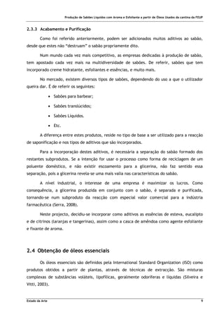 Produção de Sabões Líquidos com Aroma e Esfoliante a partir de Óleos Usados da cantina da FEUP
Estado da Arte 9
2.3.3 Acabamento e Purificação
Como foi referido anteriormente, podem ser adicionados muitos aditivos ao sabão,
desde que estes não “destruam” o sabão propriamente dito.
Num mundo cada vez mais competitivo, as empresas dedicadas à produção de sabão,
tem apostado cada vez mais na multidiversidade de sabões. De referir, sabões que tem
incorporado creme hidratante, esfoliantes e essências, e muito mais.
No mercado, existem diversos tipos de sabões, dependendo do uso a que o utilizador
queira dar. É de referir os seguintes:
• Sabões para barbear;
• Sabões translúcidos;
• Sabões Líquidos.
• Etc.
A diferença entre estes produtos, reside no tipo de base a ser utilizado para a reacção
de saponificação e nos tipos de aditivos que são incorporados.
Para a incorporação destes aditivos, é necessária a separação do sabão formado dos
restantes subprodutos. Se a intenção for usar o processo como forma de reciclagem de um
poluente doméstico, e não existir escoamento para a glicerina, não faz sentido essa
separação, pois a glicerina revela-se uma mais valia nas características do sabão.
A nível industrial, o interesse de uma empresa é maximizar os lucros. Como
consequência, a glicerina produzida em conjunto com o sabão, é separada e purificada,
tornando-se num subproduto da reacção com especial valor comercial para a indústria
farmacêutica (Serra, 2008).
Neste projecto, decidiu-se incorporar como aditivos as essências de esteva, eucalipto
e de citrinos (laranjas e tangerinas), assim como a casca de amêndoa como agente esfoliante
e fixante de aroma.
2.4 Obtenção de óleos essenciais
Os óleos essenciais são definidos pela International Standard Organization (ISO) como
produtos obtidos a partir de plantas, através de técnicas de extracção. São misturas
complexas de substâncias voláteis, lipofílicas, geralmente odoríferas e líquidas (Silveira e
Vitti, 2003).
 