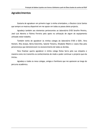 Produção de Sabões Líquidos com Aroma e Esfoliante a partir de Óleos Usados da cantina da FEUP
Agradecimentos
Gostaria de agradecer em primeiro lugar à minha orientadora, a Doutora Lúcia Santos
que sempre se mostrou disponível em me apoiar em todos os passos deste projecto.
Agradeço também aos elementos pertencentes ao laboratório E105 Serafim Pereira,
José Luís Moreira e Fátima Ferreira pelo apoio na utilização de algum do equipamento
utilizado neste trabalho.
Também tenho de agradecer às minhas colegas do laboratório E105 e E201, Vera
Homem, Rita Araújo, Berta Estevinho, Salomé Teixeira, Elisabete Ribeiro e Joana Dias pela
perseverança que demonstraram no esclarecimento de todas as dúvidas.
Para finalizar queria agradecer à minha colega Eloísa Serra pela sua simpatia e
maneira como me transmitiu os conhecimentos de modo a poder continuar o projecto que ela
iniciou.
Agradeço a todos os meus colegas, amigos e familiares que me apoiaram ao longo do
percurso académico.
 