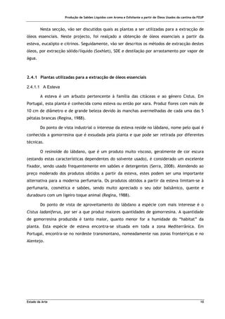 Produção de Sabões Líquidos com Aroma e Esfoliante a partir de Óleos Usados da cantina da FEUP
Estado da Arte 10
Nesta secção, vão ser discutidos quais as plantas a ser utilizadas para a extracção de
óleos essenciais. Neste projecto, foi realçado a obtenção de óleos essenciais a partir da
esteva, eucalipto e citrinos. Seguidamente, vão ser descritos os métodos de extracção destes
óleos, por extracção sólido/líquido (Soxhlet), SDE e destilação por arrastamento por vapor de
água.
2.4.1 Plantas utilizadas para a extracção de óleos essenciais
2.4.1.1 A Esteva
A esteva é um arbusto pertencente à família das citáceas e ao género Cistus. Em
Portugal, esta planta é conhecida como esteva ou então por xara. Produz flores com mais de
10 cm de diâmetro e de grande beleza devido às manchas avermelhadas de cada uma das 5
pétalas brancas (Regina, 1988).
Do ponto de vista industrial o interesse da esteva reside no lábdano, nome pelo qual é
conhecida a gomorresina que é exsudada pela planta e que pode ser retirada por diferentes
técnicas.
O resinoíde do lábdano, que é um produto muito viscoso, geralmente de cor escura
(estando estas características dependentes do solvente usado), é considerado um excelente
fixador, sendo usado frequentemente em sabões e detergentes (Serra, 2008). Atendendo ao
preço moderado dos produtos obtidos a partir da esteva, estes podem ser uma importante
alternativa para a moderna perfumaria. Os produtos obtidos a partir da esteva limitam-se à
perfumaria, cosmética e sabões, sendo muito apreciado o seu odor balsâmico, quente e
duradouro com um ligeiro toque animal (Regina, 1988).
Do ponto de vista de aproveitamento do lábdano a espécie com mais interesse é o
Cistus ladaniferus, por ser a que produz maiores quantidades de gomorresina. A quantidade
de gomorresina produzida é tanto maior, quanto menor for a humidade do “habitat” da
planta. Esta espécie de esteva encontra-se situada em toda a zona Mediterrânica. Em
Portugal, encontra-se no nordeste transmontano, nomeadamente nas zonas fronteiriças e no
Alentejo.
 