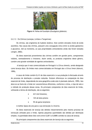 Produção de Sabões Líquidos com Aroma e Esfoliante a partir de Óleos Usados da cantina da FEUP
Estado da Arte 12
Figura 4: Folhas de Eucalipto (Eucalyptus globulus).
2.4.1.3 Os Citrinos (Laranjas, Limões e Tangerinas)
Os citrinos, são originários do Sudeste Asiático. Este contém elevados níveis de ácido
ascórbico. Nas cascas dos citrinos, possuem uma conjugação única entre os ácidos galatanico
e glucanico. Até ao momento, as suas propriedades antioxidantes ainda não foram testados
(Jorgen, 2002).
Os óleos essenciais provenientes dos citrinos contêm em grande parte, componentes
voláteis, nomeadamente o limoneno. Assim sendo, os produtos originários deste género,
contém uma grande variedade de agentes antioxidantes.
A laranja que é mais comercializada em Portugal é o Citrus sinensis, sendo designada
como laranja doce. Os limões mais comercializados em Portugal são o Citrus limon (Ashurst,
1999).
A casca de limão contém 0,4 % de óleo essencial e a sua produção é efectuada através
do processo de destilação a pressão reduzida. Existem diferenças na composição do óleo
essencial de limão, dependendo da zona geográfica onde este é plantado (Ashurst, 1999). Isto
deve-se ao facto de o limão ter características diferentes, conforme o clima, o tipo de solo e
o método de produção dessas zonas. Os principais componetes do óleo essencial do limão,
utilizando a ténica de destilação, são os seguintes:
• 63 % de limoneno;
• 12% de beta-pineno
• 9% de gama-terpineno
A melhor época do ano para a sua extracção é o Inverno.
Os óleos essenciais de laranja são obtidos industrialmente pelo mesmo processo de
extracção utilizado para o limão. Apenas pequenas quantidades são obtidas por destilação
simples. A quantidade deste óleo varia entre 0,28 % a 0,008% contido na casca de laranja.
Os principais componentes dos óleos essenciais de laranja são os seguintes:
 