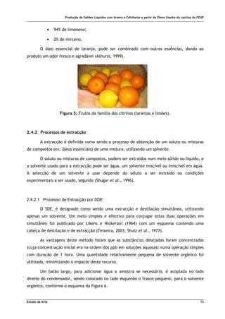 Produção de Sabões Líquidos com Aroma e Esfoliante a partir de Óleos Usados da cantina da FEUP
Estado da Arte 13
• 94% de limoneno;
• 2% de mirceno.
O óleo essencial de laranja, pode ser combinado com outras essências, dando ao
produto um odor fresco e agradável (Ashurst, 1999).
Figura 5: Frutos da família dos citrinos (laranjas e limões).
2.4.2 Processos de extracção
A extracção é definida como sendo o processo de obtenção de um soluto ou misturas
de compostos (ex: óleos essenciais) de uma mistura, utilizando um solvente.
O soluto ou misturas de compostos, podem ser extraídos num meio sólido ou líquido, e
o solvente usado para a extracção pode ser água, um solvente miscível ou imiscível em água.
A selecção de um solvente a usar depende do soluto a ser extraído ou condições
experimentais a ser usado, segundo (Shugar et al., 1996).
2.4.2.1 Processo de Extracção por SDE
O SDE, é designado como sendo uma extracção e destilação simultânea, utilizando
apenas um solvente. Um meio simples e efectivo para conjugar estas duas operações em
simultâneo foi publicado por Likens e Nickerson (1964) com um esquema contendo uma
cabeça de destilação e de extracção (Teixeira, 2003; Shulz et al., 1977).
As vantagens deste método foram que as substâncias desejadas foram concentradas
(cuja concentração inicial era na ordem dos ppb em soluções aquosas) numa operação simples
com duração de 1 hora. Uma quantidade relativamente pequena de solvente orgânico foi
utilizada, minimizando o impacto deste recurso.
Um balão largo, para adicionar água a amostra se necessário, é acoplada no lado
direito do condensador, sendo colocado no lado esquerdo o frasco pequeno, para o solvente
orgânico, conforme o esquema da Figura 6.
 