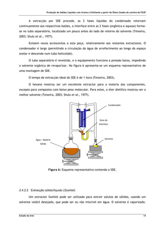 Produção de Sabões Líquidos com Aroma e Esfoliante a partir de Óleos Usados da cantina da FEUP
Estado da Arte 14
A extracção por SDE procede, as 2 fases líquidas do condensado retornam
continuamente aos respectivos balões, a interface entre as 2 fases (orgânica e aquosa) forma-
se no tubo separatório, localizado um pouco antes do lado de retorno do solvente (Teixeira,
2003; Shulz et al., 1977).
Existem novos acrescentos a esta peça, relativamente aos restantes extractores. O
condensador é largo (permitindo a circulação da água de arrefecimento ao longo do espaço
anelar e descende num tubo helicoidal).
O tubo separatório é revestido, e o equipamento funciona a pressão baixa, impedindo
o solvente orgânico de revaporizar. Na figura 6 apresenta-se um esquema representativo de
uma montagem de SDE.
O tempo de extracção ideal do SDE é de 1 hora (Teixeira, 2003).
O hexano mostrou ser um excelente extractor para a maioria dos componentes,
excepto para compostos com baixo peso molecular. Para estes, o éter dietílico mostrou ser o
melhor solvente (Teixeira, 2003; Shulz et al., 1977).
Figura 6: Esquema representativo contendo o SDE.
2.4.2.2 Extracção sólido/líquido (Soxhlet)
Um extractor Soxhlet pode ser utilizado para extrair solutos de sólidos, usando um
solvente volátil desejado, que pode ser ou não miscível em água. O solvente é vaporizado.
Água + Matéria
Sólida
Condensador
Zona de
Interface
Solvente
 
