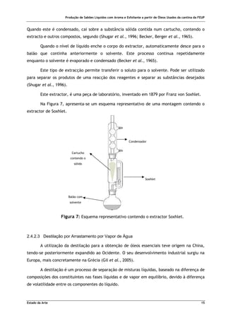 Produção de Sabões Líquidos com Aroma e Esfoliante a partir de Óleos Usados da cantina da FEUP
Estado da Arte 15
Condensador
Cartucho
contendo o
sólido
Balão com
solvente
Soxhlet
Quando este é condensado, cai sobre a substância sólida contida num cartucho, contendo o
extracto e outros compostos, segundo (Shugar et al., 1996; Becker, Berger et al., 1965).
Quando o nível de líquido enche o corpo do extractor, automaticamente desce para o
balão que continha anteriormente o solvente. Este processo continua repetidamente
enquanto o solvente é evaporado e condensado (Becker et al., 1965).
Este tipo de extracção permite transferir o soluto para o solvente. Pode ser utilizado
para separar os produtos de uma reacção dos reagentes e separar as substâncias desejados
(Shugar et al., 1996).
Este extractor, é uma peça de laboratório, inventado em 1879 por Franz von Soxhlet.
Na Figura 7, apresenta-se um esquema representativo de uma montagem contendo o
extractor de Soxhlet.
Figura 7: Esquema representativo contendo o extractor Soxhlet.
2.4.2.3 Destilação por Arrastamento por Vapor de Água
A utilização da destilação para a obtenção de óleos essenciais teve origem na China,
tendo-se posteriormente expandido ao Ocidente. O seu desenvolvimento industrial surgiu na
Europa, mais concretamente na Grécia (Gil et al., 2005).
A destilação é um processo de separação de misturas líquidas, baseado na diferença de
composições dos constituintes nas fases líquidas e de vapor em equilíbrio, devido à diferença
de volatilidade entre os componentes do líquido.
 