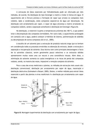 Produção de Sabões Líquidos com Aroma e Esfoliante a partir de Óleos Usados da cantina da FEUP
Estado da Arte 16
A extracção de óleos essenciais por hidrodestilação pode ser efectuada por dois
métodos, de acordo. Na destilação do tipo Clevenger a matriz a tratar é imersa em água. O
aquecimento até à fervura provoca a formação de vapor que arrasta os compostos mais
voláteis. Após a condensação, estes compostos separam-se da água por decantação. Na
destilação com arrastamento por vapor, o vapor de água atravessa a matriz arrastando os
compostos voláteis, sendo a separação semelhante à destilação de Clevenger (Figura 8).
Na destilação, o material é sujeito a temperaturas próximas dos 100 ºC, o que poderá
levar à decomposição dos compostos termolábeis. Por outro lado, o aquecimento prolongado
em contacto com a água, poderá conduzir à hidrólise de ésteres, polimerização de aldeídos
ou decomposição de outros compostos (Gil et al., 2005).
A escolha de um solvente para a extracção de produtos naturais exige que se tenham
em consideração todos os processos envolvidos na obtenção do extracto, desde a extracção à
separação e recuperação do solvente. Esta técnica tem como principais desvantagens o facto
de os solventes clássicos, serem geralmente pouco selectivos e os extractos obtidos
apresentarem muitas vezes uma cor escura e uma consistência viscosa. Além disso, a
eliminação do solvente aumenta os custos energéticos e os riscos de perda dos compostos
voláteis, sendo, na maioria das vezes, impossível a remoção completa do solvente.
Para o caso das ervas medicinais e plantas, os métodos de extracção mais usuais são:
destilação convencional, destilação por arrastamento por vapor de água, maceração e
destilação destrutiva (Golmakani e Rezaei, 2005). Destes, o melhor método para extrair óleos
essenciais a partir das plantas e ervas medicinais é a destilação por arrastamento com vapor
de água.
Figura 8: Montagem experimental da destilação com arrastamento por vapor de água.
Ampola de
Separação
Água + Matéria
Sólida
Água + Óleo
Essencial
Condensador
 