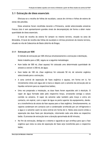 Produção de Sabões Líquidos com Aroma e Esfoliante a partir de Óleos Usados da cantina da FEUP
Descrição de Métodos e Materiais 19
3.1 Extracção de óleos essenciais
Efectuou-se a recolha de folhas de eucalipto, cascas de citrinos e folhas de esteva de
zonas não poluídas.
Estas amostras foram recolhidas durante a Primavera, sendo seleccionados amostras
frescas (isto é sem apresentarem grandes sinais de decomposição) de forma a obter maior
quantidade de óleos essenciais.
O local de recolha da esteva foi sempre no mesmo terreno, situado na zona de
Mirandela. O local de recolha das folhas de eucalipto e citrinos provieram do mesmo terreno,
situado na vila de Cabeceiras de Basto (distrito de Braga).
3.1.1 Extracção por SDE
O método de extracção por SDE efectua simultaneamente a extracção e destilação.
Neste trabalho para o SDE, seguiu-se a seguinte metodologia:
• Num balão de 500 mL (fase aquosa) foi colocada uma determinada quantidade de
amostra a extrair e 250 mL de água;
• Num balão de 100 mL (fase orgânica) foi colocado 50 mL de solvente orgânico
seleccionado para a extracção;
• A zona central de separação de fases orgânica e aquosa, em forma em U, foi
inicialmente cheia com água até à marca e depois com o solvente da extracção até os
líquidos verterem para os respectivos balões;
• Uma vez preparada a instalação, as duas fases foram aquecidos até à ebulição. O
vapor de água formado sobe pelo respectivo braço, arrastando consigo o soluto
contido na amostra. O vapor do solvente sobe também pelo braço e entra em
contacto, em espiral, com o vapor de água na parte superior do equipamento, dando-
se a transferência do soluto da fase aquosa para a fase orgânica. Simultaneamente, os
vapores condensam em contacto com o condensador arrefecido por um refrigerante e
a água e o solvente caem na zona central em forma de U. Nesta zona ocorre então a
separação das duas fases por decantação, retornando cada uma delas ao respectivo
balão. O processo de extracção teve a duração aproximada de 60 minutos;
• No fim da extracção, desliga-se o sistema e aguarda-se que arrefeça para que a fase
orgânica que resta na zona de separação de fases seja transferida para o respectivo
balão;
 