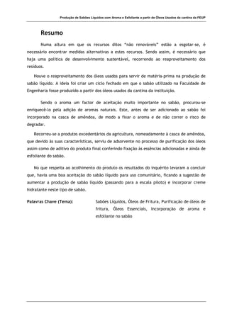 Produção de Sabões Líquidos com Aroma e Esfoliante a partir de Óleos Usados da cantina da FEUP
Resumo
Numa altura em que os recursos ditos “não renováveis” estão a esgotar-se, é
necessário encontrar medidas alternativas a estes recursos. Sendo assim, é necessário que
haja uma política de desenvolvimento sustentável, recorrendo ao reaproveitamento dos
resíduos.
Houve o reaproveitamento dos óleos usados para servir de matéria-prima na produção de
sabão líquido. A ideia foi criar um ciclo fechado em que o sabão utilizado na Faculdade de
Engenharia fosse produzido a partir dos óleos usados da cantina da instituição.
Sendo o aroma um factor de aceitação muito importante no sabão, procurou-se
enriquecê-lo pela adição de aromas naturais. Este, antes de ser adicionado ao sabão foi
incorporado na casca de amêndoa, de modo a fixar o aroma e de não correr o risco de
degradar.
Recorreu-se a produtos excedentários da agricultura, nomeadamente à casca de amêndoa,
que devido às suas características, serviu de adsorvente no processo de purificação dos óleos
assim como de aditivo do produto final conferindo fixação às essências adicionadas e ainda de
esfoliante do sabão.
No que respeita ao acolhimento do produto os resultados do inquérito levaram a concluir
que, havia uma boa aceitação do sabão líquido para uso comunitário, ficando a sugestão de
aumentar a produção de sabão líquido (passando para a escala piloto) e incorporar creme
hidratante neste tipo de sabão.
Palavras Chave (Tema): Sabões Líquidos, Óleos de Fritura, Purificação de óleos de
fritura, Óleos Essenciais, Incorporação de aroma e
esfoliante no sabão
 