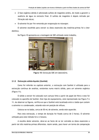 Produção de Sabões Líquidos com Aroma e Esfoliante a partir de Óleos Usados da cantina da FEUP
Descrição de Métodos e Materiais 20
• À fase orgânica obtida é adicionado sulfato de magnésio anidro, de modo a garantir a
ausência de água no extracto final. O sulfato de magnésio é depois retirado por
filtração sob vácuo;
• O solvente foi por fim removido por evaporação no rotavapor.
O solvente escolhido para extrair os óleos essenciais das matérias-primas foi o éter
dietílico.
Na Figura 10 apresenta-se a montagem de SDE utilizado neste trabalho.
Figura 10: Extracção SDE em laboratório.
3.1.2 Extracção sólido-líquido (Soxhlet)
Como foi referido no capítulo anterior, a extracção com Soxhlet é utilizada para a
extracção contínua de analitos, existentes numa matriz sólida, para um solvente orgânico
(Figura 11).
O sólido a extrair foi colocado num cartuxo feito a partir de papel de filtro e este foi
colocado no aparelho de Soxhlet. Este tipo de equipamento, está representado nas Figura 7 e
11. Ao observar as figuras, verifica-se que o Soxhlet está localizado entre o balão que contem
o solvente e o condensador, estando este em posição de refluxo.
Colocou-se no balão, cerca de 50 mL de solvente, sendo este aquecido.
Para esta extracção, o tempo de duração foi fixado (cerca de 2 horas). O solvente
utilizado para este método foi o n-hexano.
A escolha deste solvente, deve-se ao facto de se ter extraído os óleos essenciais a
partir de três matérias-primas diferentes. Assim sendo, para haver um termo de comparação
 