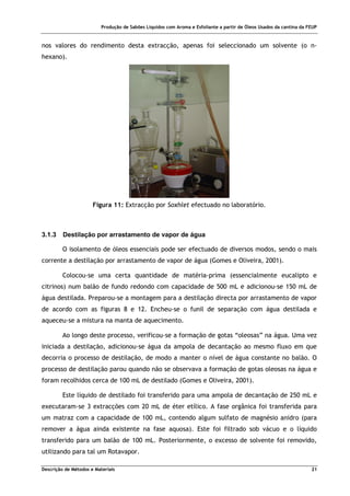 Produção de Sabões Líquidos com Aroma e Esfoliante a partir de Óleos Usados da cantina da FEUP
Descrição de Métodos e Materiais 21
nos valores do rendimento desta extracção, apenas foi seleccionado um solvente (o n-
hexano).
Figura 11: Extracção por Soxhlet efectuado no laboratório.
3.1.3 Destilação por arrastamento de vapor de água
O isolamento de óleos essenciais pode ser efectuado de diversos modos, sendo o mais
corrente a destilação por arrastamento de vapor de água (Gomes e Oliveira, 2001).
Colocou-se uma certa quantidade de matéria-prima (essencialmente eucalipto e
citrinos) num balão de fundo redondo com capacidade de 500 mL e adicionou-se 150 mL de
água destilada. Preparou-se a montagem para a destilação directa por arrastamento de vapor
de acordo com as figuras 8 e 12. Encheu-se o funil de separação com água destilada e
aqueceu-se a mistura na manta de aquecimento.
Ao longo deste processo, verificou-se a formação de gotas “oleosas” na água. Uma vez
iniciada a destilação, adicionou-se água da ampola de decantação ao mesmo fluxo em que
decorria o processo de destilação, de modo a manter o nível de água constante no balão. O
processo de destilação parou quando não se observava a formação de gotas oleosas na água e
foram recolhidos cerca de 100 mL de destilado (Gomes e Oliveira, 2001).
Este líquido de destilado foi transferido para uma ampola de decantação de 250 mL e
executaram-se 3 extracções com 20 mL de éter etílico. A fase orgânica foi transferida para
um matraz com a capacidade de 100 mL, contendo algum sulfato de magnésio anidro (para
remover a água ainda existente na fase aquosa). Este foi filtrado sob vácuo e o líquido
transferido para um balão de 100 mL. Posteriormente, o excesso de solvente foi removido,
utilizando para tal um Rotavapor.
 