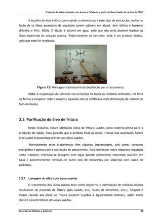 Produção de Sabões Líquidos com Aroma e Esfoliante a partir de Óleos Usados da cantina da FEUP
Descrição de Métodos e Materiais 22
A escolha do éter etílico como sendo o solvente para este tipo de extracção, reside no
facto de os óleos essenciais de eucalipto serem solúveis em álcool, éter etílico e benzeno
(Silveira e Vitti, 2005). O álcool é solúvel em água, pelo que não seria possível separar os
óleos essenciais da solução aquosa. Relativamente ao benzeno, este é um produto tóxico,
pelo que este foi rejeitado.
Figura 12: Montagem laboratorial da destilação por arrastamento.
Nota: A evaporação do solvente nos extractos de todos os métodos utilizados, foi feita
de forma a evaporar todo o solvente (quando não se verificava mais diminuição de volume de
óleo no balão).
3.2 Purificação do óleo de fritura
Neste trabalho, foram utilizados óleos de fritura usados como matéria-prima para a
produção de sabão. Para garantir que o produto final (o sabão) tivesse boa qualidade, foram
efectuados tratamentos prévios aos óleos usados.
Normalmente estes tratamentos têm algumas desvantagens, tais como, consumo
energético e gastos com a utilização de adsorventes. Para minimizar estes impactos negativos
neste trabalho, efectuou-se lavagens com água quente removendo impurezas solúveis em
água e posteriormente removeu-se outro tipo de impurezas por adsorção com casca de
amêndoa.
3.2.1 Lavagem do óleo com água quente
O tratamento dos óleos usados teve como objectivo a eliminação de resíduos sólidos
resultantes do processo de fritura (pão ralado, ovo, restos de alimentos, etc.), fuligens e
cinzas (devido aos óleos de fritura estarem sujeitos a aquecimento intenso), assim como
cheiros característicos dos óleos usados.
 