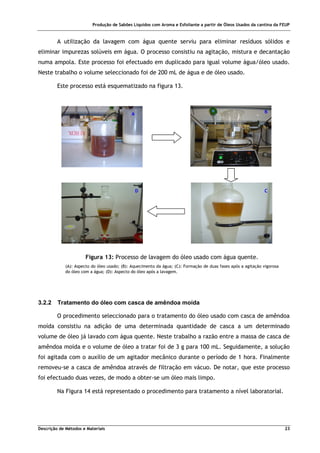 Produção de Sabões Líquidos com Aroma e Esfoliante a partir de Óleos Usados da cantina da FEUP
Descrição de Métodos e Materiais 23
A utilização da lavagem com água quente serviu para eliminar resíduos sólidos e
eliminar impurezas solúveis em água. O processo consistiu na agitação, mistura e decantação
numa ampola. Este processo foi efectuado em duplicado para igual volume água/óleo usado.
Neste trabalho o volume seleccionado foi de 200 mL de água e de óleo usado.
Este processo está esquematizado na figura 13.
3.2.2 Tratamento do óleo com casca de amêndoa moída
O procedimento seleccionado para o tratamento do óleo usado com casca de amêndoa
moída consistiu na adição de uma determinada quantidade de casca a um determinado
volume de óleo já lavado com água quente. Neste trabalho a razão entre a massa de casca de
amêndoa moída e o volume de óleo a tratar foi de 3 g para 100 mL. Seguidamente, a solução
foi agitada com o auxílio de um agitador mecânico durante o período de 1 hora. Finalmente
removeu-se a casca de amêndoa através de filtração em vácuo. De notar, que este processo
foi efectuado duas vezes, de modo a obter-se um óleo mais limpo.
Na Figura 14 está representado o procedimento para tratamento a nível laboratorial.
A B
C
D
Figura 13: Processo de lavagem do óleo usado com água quente.
(A): Aspecto do óleo usado; (B): Aquecimento da água; (C): Formação de duas fases após a agitação vigorosa
do óleo com a água; (D): Aspecto do óleo após a lavagem.
 