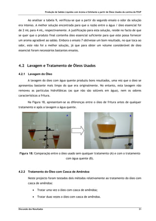 Produção de Sabões Líquidos com Aroma e Esfoliante a partir de Óleos Usados da cantina da FEUP
Discussão dos Resultados 31
Ao analisar a tabela 9, verificou-se que a partir do segundo ensaio o odor da solução
era intenso. A melhor solução encontrada para que a razão entre a água / óleo essencial foi
de 2 mL para 4 mL, respectivamente. A justificação para esta solução, reside no facto de que
se quer que o produto final contenha óleo essencial suficiente para que este possa fornecer
um aroma agradável ao sabão. Embora o ensaio 7 obtivesse um bom resultado, no que toca ao
odor, este não foi a melhor solução, já que para obter um volume considerável de óleo
essencial foram necessários bastantes ensaios.
4.2 Lavagem e Tratamento de Óleos Usados
4.2.1 Lavagem do Óleo
A lavagem do óleo com água quente produziu bons resultados, uma vez que o óleo se
apresentou bastante mais limpo do que era originalmente. No entanto, esta lavagem não
removeu as partículas hidrofóbicas (as que não são solúveis em água), nem os odores
característicos a fritura.
Na Figura 18, apresentam-se as diferenças entre o óleo de fritura antes de qualquer
tratamento e após a lavagem a água quente.
Figura 18: Comparação entre o óleo usado sem qualquer tratamento (A) e com o tratamento
com água quente (B).
4.2.2 Tratamento do Óleo com Casca de Amêndoa
Neste projecto foram testados dois métodos relativamente ao tratamento do óleo com
casca de amêndoa:
• Tratar uma vez o óleo com casca de amêndoa;
• Tratar duas vezes o óleo com casca de amêndoa.
A B
 
