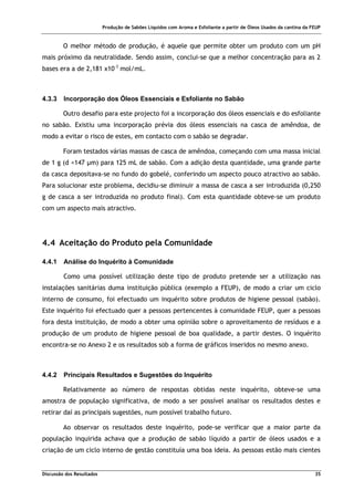 Produção de Sabões Líquidos com Aroma e Esfoliante a partir de Óleos Usados da cantina da FEUP
Discussão dos Resultados 35
O melhor método de produção, é aquele que permite obter um produto com um pH
mais próximo da neutralidade. Sendo assim, conclui-se que a melhor concentração para as 2
bases era a de 2,181 x10-3
mol/mL.
4.3.3 Incorporação dos Óleos Essenciais e Esfoliante no Sabão
Outro desafio para este projecto foi a incorporação dos óleos essenciais e do esfoliante
no sabão. Existiu uma incorporação prévia dos óleos essenciais na casca de amêndoa, de
modo a evitar o risco de estes, em contacto com o sabão se degradar.
Foram testados várias massas de casca de amêndoa, começando com uma massa inicial
de 1 g (d <147 µm) para 125 mL de sabão. Com a adição desta quantidade, uma grande parte
da casca depositava-se no fundo do gobelé, conferindo um aspecto pouco atractivo ao sabão.
Para solucionar este problema, decidiu-se diminuir a massa de casca a ser introduzida (0,250
g de casca a ser introduzida no produto final). Com esta quantidade obteve-se um produto
com um aspecto mais atractivo.
4.4 Aceitação do Produto pela Comunidade
4.4.1 Análise do Inquérito à Comunidade
Como uma possível utilização deste tipo de produto pretende ser a utilização nas
instalações sanitárias duma instituição pública (exemplo a FEUP), de modo a criar um ciclo
interno de consumo, foi efectuado um inquérito sobre produtos de higiene pessoal (sabão).
Este inquérito foi efectuado quer a pessoas pertencentes à comunidade FEUP, quer a pessoas
fora desta instituição, de modo a obter uma opinião sobre o aproveitamento de resíduos e a
produção de um produto de higiene pessoal de boa qualidade, a partir destes. O inquérito
encontra-se no Anexo 2 e os resultados sob a forma de gráficos inseridos no mesmo anexo.
4.4.2 Principais Resultados e Sugestões do Inquérito
Relativamente ao número de respostas obtidas neste inquérito, obteve-se uma
amostra de população significativa, de modo a ser possível analisar os resultados destes e
retirar daí as principais sugestões, num possível trabalho futuro.
Ao observar os resultados deste inquérito, pode-se verificar que a maior parte da
população inquirida achava que a produção de sabão líquido a partir de óleos usados e a
criação de um ciclo interno de gestão constituía uma boa ideia. As pessoas estão mais cientes
 
