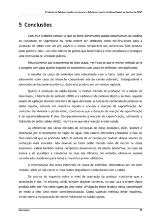 Produção de Sabões Líquidos com Aroma e Esfoliante a partir de Óleos Usados da Cantina da FEUP
Conclusões 37
5 Conclusões
Com este trabalho conclui-se que os óleos alimentares usados provenientes da cantina
da Faculdade de Engenharia do Porto podem ser utilizados como matéria-prima para a
produção de sabão com um pH, aspecto e aroma comparável aos comerciais. Este produto
pode permitir criar, um ciclo interno de gestão que beneficiará a nível económico e ecológico
uma instituição de utilidade pública.
Relativamente aos tratamentos do óleo usado, verificou-se que o melhor método seria
a lavagem com água quente seguido de tratamento com casca de amêndoa (em duplicado).
A escolha da casca de amêndoa está relacionada com o facto desta ser um bom
adsorvente (com taxas de adsorção comparáveis aos do carvão activado), biodegradável e
sobretudo ser bastante económico, dado este produto ser um resíduo agrícola.
Quanto à produção de sabão líquido, o melhor método de produção foi a adição de
duas bases, o hidróxido de potássio (KOH) e o carbonato de potássio (K2CO3) ao óleo, seguido
depois de agitação durante uma hora de água destilada. A função do carbonato de potássio no
sabão líquido, consiste em mantê-lo líquido e acelera a reacção de saponificação. Ao
controlar diariamente o pH do sabão, concluiu-se que a duração da reacção de saponificação
é de aproximadamente 8 dias. Comparativamente à reacção de saponificação, utilizando o
hidróxido de sódio (sabão sólido), verifica-se que esta reacção é mais rápida.
As eficiências dos vários métodos de extracção de óleos essenciais (SDE, Soxhlet e
Destilação por arrastamento de vapor de água) têm valores diferentes consoante o tipo de
óleo essencial que se pretende obter. O método de extracção por Soxhlet obteve valores de
extracção mais elevados. Isto deve-se ao facto deste método além de extrair os óleos
essenciais, extrai também outros compostos provenientes da planta (clorofilas, no caso da
esteva e do eucalipto e carotenos no caso dos citrinos). No entanto, obteve-se valores
considerados aceitáveis para todas as matérias-primas utilizadas.
A incorporação dos óleos essenciais na casca de amêndoa, demonstrou ser um bom
método, além de não correr o risco destes degradarem contactarem com o sabão.
Da análise do inquérito sobre o nível de aceitação do produto, conclui-se que a
apreciação é boa. No entanto, ainda existem algumas barreiras, no que toca à origem deste
produto pelo que fica como sugestão uma maior divulgação deste produto nesta comunidade
de modo a criar uma maior consciencialização. Outra sugestão retirada deste inquérito,
incide sobre a incorporação de creme hidratante no sabão líquido.
 