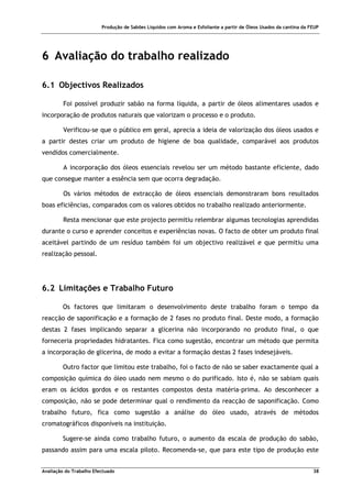 Produção de Sabões Líquidos com Aroma e Esfoliante a partir de Óleos Usados da cantina da FEUP
Avaliação do Trabalho Efectuado 38
6 Avaliação do trabalho realizado
6.1 Objectivos Realizados
Foi possível produzir sabão na forma líquida, a partir de óleos alimentares usados e
incorporação de produtos naturais que valorizam o processo e o produto.
Verificou-se que o público em geral, aprecia a ideia de valorização dos óleos usados e
a partir destes criar um produto de higiene de boa qualidade, comparável aos produtos
vendidos comercialmente.
A incorporação dos óleos essenciais revelou ser um método bastante eficiente, dado
que consegue manter a essência sem que ocorra degradação.
Os vários métodos de extracção de óleos essenciais demonstraram bons resultados
boas eficiências, comparados com os valores obtidos no trabalho realizado anteriormente.
Resta mencionar que este projecto permitiu relembrar algumas tecnologias aprendidas
durante o curso e aprender conceitos e experiências novas. O facto de obter um produto final
aceitável partindo de um resíduo também foi um objectivo realizável e que permitiu uma
realização pessoal.
6.2 Limitações e Trabalho Futuro
Os factores que limitaram o desenvolvimento deste trabalho foram o tempo da
reacção de saponificação e a formação de 2 fases no produto final. Deste modo, a formação
destas 2 fases implicando separar a glicerina não incorporando no produto final, o que
forneceria propriedades hidratantes. Fica como sugestão, encontrar um método que permita
a incorporação de glicerina, de modo a evitar a formação destas 2 fases indesejáveis.
Outro factor que limitou este trabalho, foi o facto de não se saber exactamente qual a
composição química do óleo usado nem mesmo o do purificado. Isto é, não se sabiam quais
eram os ácidos gordos e os restantes compostos desta matéria-prima. Ao desconhecer a
composição, não se pode determinar qual o rendimento da reacção de saponificação. Como
trabalho futuro, fica como sugestão a análise do óleo usado, através de métodos
cromatográficos disponíveis na instituição.
Sugere-se ainda como trabalho futuro, o aumento da escala de produção do sabão,
passando assim para uma escala piloto. Recomenda-se, que para este tipo de produção este
 