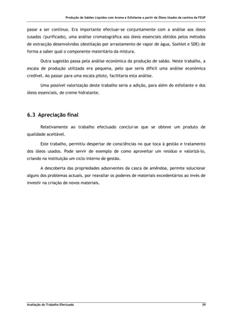 Produção de Sabões Líquidos com Aroma e Esfoliante a partir de Óleos Usados da cantina da FEUP
Avaliação do Trabalho Efectuado 39
passe a ser contínuo. Era importante efectuar-se conjuntamente com a análise aos óleos
(usados /purificado), uma análise cromatográfica aos óleos essenciais obtidos pelos métodos
de extracção desenvolvidos (destilação por arrastamento de vapor de água, Soxhlet e SDE) de
forma a saber qual o componente maioritário da mistura.
Outra sugestão passa pela análise económica da produção de sabão. Neste trabalho, a
escala de produção utilizada era pequena, pelo que seria difícil uma análise económica
credível. Ao passar para uma escala piloto, facilitaria esta análise.
Uma possível valorização deste trabalho seria a adição, para além do esfoliante e dos
óleos essenciais, de creme hidratante.
6.3 Apreciação final
Relativamente ao trabalho efectuado conclui-se que se obteve um produto de
qualidade aceitável.
Este trabalho, permitiu despertar de consciências no que toca à gestão e tratamento
dos óleos usados. Pode servir de exemplo de como aproveitar um resíduo e valorizá-lo,
criando na instituição um ciclo interno de gestão.
A descoberta das propriedades adsorventes da casca de amêndoa, permite solucionar
alguns dos problemas actuais, por reavaliar os poderes de materiais excedentários ao invés de
investir na criação de novos materiais.
 