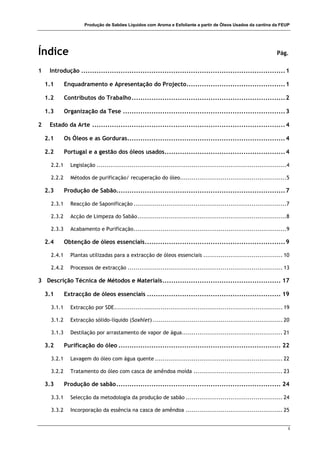 Produção de Sabões Líquidos com Aroma e Esfoliante a partir de Óleos Usados da cantina da FEUP
i
Índice Pág.
1 Introdução .............................................................................................1
1.1 Enquadramento e Apresentação do Projecto.............................................1
1.2 Contributos do Trabalho......................................................................2
1.3 Organização da Tese ..........................................................................3
2 Estado da Arte ........................................................................................4
2.1 Os Óleos e as Gorduras........................................................................4
2.2 Portugal e a gestão dos óleos usados.......................................................4
2.2.1 Legislação ..................................................................................................4
2.2.2 Métodos de purificação/ recuperação do óleo.......................................................5
2.3 Produção de Sabão.............................................................................7
2.3.1 Reacção de Saponificação ...............................................................................7
2.3.2 Acção de Limpeza do Sabão.............................................................................8
2.3.3 Acabamento e Purificação...............................................................................9
2.4 Obtenção de óleos essenciais................................................................9
2.4.1 Plantas utilizadas para a extracção de óleos essenciais ......................................... 10
2.4.2 Processos de extracção ................................................................................ 13
3 Descrição Técnica de Métodos e Materiais...................................................... 17
3.1 Extracção de óleos essenciais ............................................................. 19
3.1.1 Extracção por SDE....................................................................................... 19
3.1.2 Extracção sólido-líquido (Soxhlet) ................................................................... 20
3.1.3 Destilação por arrastamento de vapor de água.................................................... 21
3.2 Purificação do óleo .......................................................................... 22
3.2.1 Lavagem do óleo com água quente .................................................................. 22
3.2.2 Tratamento do óleo com casca de amêndoa moída .............................................. 23
3.3 Produção de sabão........................................................................... 24
3.3.1 Selecção da metodologia da produção de sabão .................................................. 24
3.3.2 Incorporação da essência na casca de amêndoa .................................................. 25
 