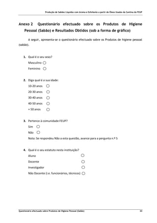 Produção de Sabões Líquidos com Aroma e Esfoliante a partir de Óleos Usados da Cantina da FEUP
Questionário efectuado sobre Produtos de Higiene Pessoal (Sabão) 44
Anexo 2 Questionário efectuado sobre os Produtos de Higiene
Pessoal (Sabão) e Resultados Obtidos (sob a forma de gráfico)
A seguir, apresenta-se o questionário efectuado sobre os Produtos de higiene pessoal
(sabão).
1. Qual é o seu sexo?
Masculino
Feminino
2. Diga qual é a sua idade:
10-20 anos
20-30 anos
30-40 anos
40-50 anos
+ 50 anos
3. Pertence à comunidade FEUP?
Sim
Não
Nota: Se respondeu Não a esta questão, avance para a pergunta n.º 5
4. Qual é o seu estatuto nesta instituição?
Aluno
Docente
Investigador
Não Docente (i.e. funcionários, técnicos)
 