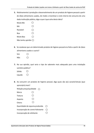 Produção de Sabões Líquidos com Aroma e Esfoliante a partir de Óleos Usados da cantina da FEUP
Questionário efectuado sobre Produtos de Higiene Pessoal (Sabão) 45
5. Relativamente à produção e desenvolvimento de um produto de higiene pessoal a partir
de óleos alimentares usados, de modo a incentivar o ciclo interno de consumo de uma
dada instituição público, diga o que é que acha desta ideia?
Muito Má
Má
Razoável
Boa
Muito Boa
Não tenho opinião
6. Se soubesse que um determinado produto de higiene pessoal era feito a partir de óleos
alimentares usados o usaria?
Sim
Não
7. Na sua opinião, qual seria o tipo de sabonete mais adequado para uma instalação
sanitária pública?
Sólido
Líquido
8. Ao consumir um produto de higiene pessoal, diga quais são a(s) característica(s )que
aprecia(m) mais?
Relação preço/qualidade
Marca
Textura
Aspecto
Cheiro
Quantidade de espuma produzida
Incorporação de creme hidratante
Incorporação de esfoliante
 