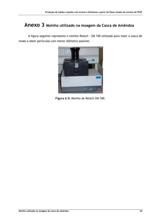 Produção de Sabões Líquidos com Aroma e Esfoliante a partir de Óleos Usados da Cantina da FEUP
Moinho utilizado na moagem da casca de amêndoa 49
Anexo 3 Moinho utilizado na moagem da Casca de Amêndoa
A figura seguinte representa o moinho Retsch - ZM 100 utilizado para moer a casca de
modo a obter partículas com menor diâmetro possível.
Figura A.9: Moinho de Retsch ZM-100.
 