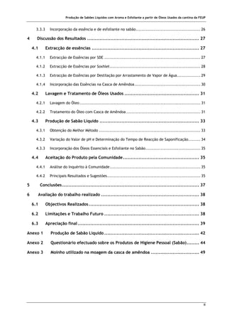 Produção de Sabões Líquidos com Aroma e Esfoliante a partir de Óleos Usados da cantina da FEUP
ii
3.3.3 Incorporação da essência e de esfoliante no sabão............................................... 26
4 Discussão dos Resultados ........................................................................ 27
4.1 Extracção de essências ..................................................................... 27
4.1.1 Extracção de Essências por SDE ...................................................................... 27
4.1.2 Extracção de Essências por Soxhlet.................................................................. 28
4.1.3 Extracção de Essências por Destilação por Arrastamento de Vapor de Água................. 29
4.1.4 Incorporação das Essências na Casca de Amêndoa................................................ 30
4.2 Lavagem e Tratamento de Óleos Usados ................................................ 31
4.2.1 Lavagem do Óleo........................................................................................ 31
4.2.2 Tratamento do Óleo com Casca de Amêndoa ...................................................... 31
4.3 Produção de Sabão Líquido ................................................................ 33
4.3.1 Obtenção do Melhor Método .......................................................................... 33
4.3.2 Variação do Valor de pH e Determinação do Tempo de Reacção de Saponificação......... 34
4.3.3 Incorporação dos Óleos Essenciais e Esfoliante no Sabão........................................ 35
4.4 Aceitação do Produto pela Comunidade................................................. 35
4.4.1 Análise do Inquérito à Comunidade.................................................................. 35
4.4.2 Principais Resultados e Sugestões.................................................................... 35
5 Conclusões........................................................................................ 37
6 Avaliação do trabalho realizado ............................................................... 38
6.1 Objectivos Realizados....................................................................... 38
6.2 Limitações e Trabalho Futuro ............................................................. 38
6.3 Apreciação final .............................................................................. 39
Anexo 1 Produção de Sabão Líquido ............................................................. 42
Anexo 2 Questionário efectuado sobre os Produtos de Higiene Pessoal (Sabão)........ 44
Anexo 3 Moinho utilizado na moagem da casca de amêndoa ............................... 49
 