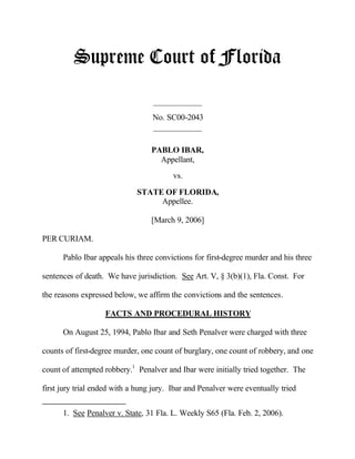 Supreme Court of Florida
____________
No. SC00-2043
____________
PABLO IBAR,
Appellant,
vs.
STATE OF FLORIDA,
Appellee.
[March 9, 2006]
PER CURIAM.
Pablo Ibar appeals his three convictions for first-degree murder and his three
sentences of death. We have jurisdiction. See Art. V, § 3(b)(1), Fla. Const. For
the reasons expressed below, we affirm the convictions and the sentences.
FACTS AND PROCEDURAL HISTORY
On August 25, 1994, Pablo Ibar and Seth Penalver were charged with three
counts of first-degree murder, one count of burglary, one count of robbery, and one
count of attempted robbery.1
Penalver and Ibar were initially tried together. The
first jury trial ended with a hung jury. Ibar and Penalver were eventually tried
1. See Penalver v. State, 31 Fla. L. Weekly S65 (Fla. Feb. 2, 2006).
 