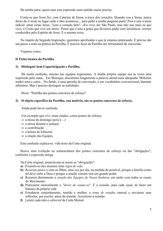 2
De minha parte, quero usar esta expressão num sentido muito preciso.
Conta-se que Jesus fez, com Catarina de Siena, a troca dos corações. Quando vou a Siena, nunca
deixo de ir rezar no lugar onde o fato aconteceu... para pedir a minha pequena parte! Pois é este o meio
radical: amar como Jesus, "com o coração dele". «Eu vivo, diz São Paulo, mas não sou mais eu que
vivo, é Cristo que vive em mim». Penso que é esta a graça que devemos pedir com insistência: sermos
conduzidos pelo Espírito de Jesus. É a mesma coisa.
No ímpeto da Segunda Inspiração, queremos aprofundar o que já estamos praticando. É preciso dar
um passo a mais na prática da Partilha. É preciso fazer da Partilha um ferramental de conversão.
Vejamos como:
II Ficha técnica da Partilha
1) Distinguir bem Coparticipação e Partilha.
Há muita confusão, mesmo nas equipes experientes. A minha própria equipe usa às vezes uma
expressão pela outra... Em Munique, discutimos longamente a palavra alemã mais adequada: Mitteilen
traduz uma e outra... No fundo, é uma questão de convenção, é um vocabulário convencional, bastante
arbitrário. Mas é preciso distinguir as realidades.
Dizer: "Partilha dos pontos concretos de esforço"
2) O objeto específico da Partilha, sua matéria, são os pontos concretos de esforço.
Ainda pode haver confusão.
Um exemplo que vivi: eram citados, como pontos de esforço:
→ a missa do domingo (pois é ...)
→ a missa durante a semana
→ a contribuição
→ a leitura do Editorial
→ a oração das Equipes.
Esta confusão explica-se: vide texto da Carta original.
Houve uma evolução na nomenclatura dos pontos concretos de esforço ou das "obrigações",
conforme a expressão antiga.
Na Carta original, enunciavam-se assim as "obrigações":
a) Fixarem-se eles mesmos uma regra de vida
b) Rezarem juntos e com os filhos, uma vez por dia, na medida do possível, porque a família como
tal deve culto a Deus e porque a oração comum tem um grande poder.
c) Rezarem diariamente a oração das Equipes de Nossa Senhora, em união com todos os casais
do Movimento.
d) Praticarem mensalmente o "dever de sentar-se". É a ocasião, para cada casal, de fazer um
balanço da própria vida
e) Estudarem conjuntamente, marido e mulher, o tema de estudos mensal e enviarem suas
reflexões, por escrito, antes da reunião. Assistirem à reunião.
f) Lerem cada mês o editorial da Carta Mensal.
 
