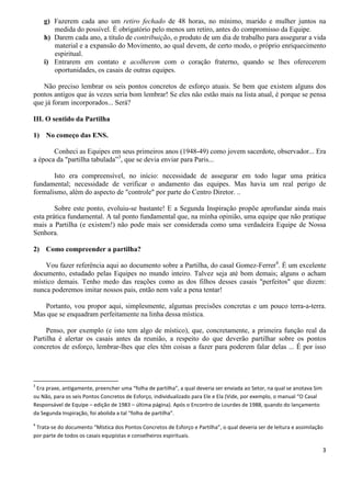 3
g) Fazerem cada ano um retiro fechado de 48 horas, no mínimo, marido e mulher juntos na
medida do possível. É obrigatório pelo menos um retiro, antes do compromisso da Equipe.
h) Darem cada ano, a título de contribuição, o produto de um dia de trabalho para assegurar a vida
material e a expansão do Movimento, ao qual devem, de certo modo, o próprio enriquecimento
espiritual.
i) Entrarem em contato e acolherem com o coração fraterno, quando se lhes oferecerem
oportunidades, os casais de outras equipes.
Não preciso lembrar os seis pontos concretos de esforço atuais. Se bem que existem alguns dos
pontos antigos que às vezes seria bom lembrar! Se eles não estão mais na lista atual, é porque se pensa
que já foram incorporados... Será?
III. O sentido da Partilha
1) No começo das ENS.
Conheci as Equipes em seus primeiros anos (1948-49) como jovem sacerdote, observador... Era
a época da "partilha tabulada”3
, que se devia enviar para Paris...
Isto era compreensível, no início: necessidade de assegurar em todo lugar uma prática
fundamental; necessidade de verificar o andamento das equipes. Mas havia um real perigo de
formalismo, além do aspecto de "controle" por parte do Centro Diretor. ..
Sobre este ponto, evoluiu-se bastante! E a Segunda Inspiração propõe aprofundar ainda mais
esta prática fundamental. A tal ponto fundamental que, na minha opinião, uma equipe que não pratique
mais a Partilha (e existem!) não pode mais ser considerada como uma verdadeira Equipe de Nossa
Senhora.
2) Como compreender a partilha?
Vou fazer referência aqui ao documento sobre a Partilha, do casal Gomez-Ferrer4
. É um excelente
documento, estudado pelas Equipes no mundo inteiro. Talvez seja até bom demais; alguns o acham
místico demais. Tenho medo das reações como as dos filhos desses casais "perfeitos" que dizem:
nunca poderemos imitar nossos pais, então nem vale a pena tentar!
Portanto, vou propor aqui, simplesmente, algumas precisões concretas e um pouco terra-a-terra.
Mas que se enquadram perfeitamente na linha dessa mística.
Penso, por exemplo (e isto tem algo de místico), que, concretamente, a primeira função real da
Partilha é alertar os casais antes da reunião, a respeito do que deverão partilhar sobre os pontos
concretos de esforço, lembrar-lhes que eles têm coisas a fazer para poderem falar delas ... É por isso
3
Era praxe, antigamente, preencher uma “folha de partilha”, a qual deveria ser enviada ao Setor, na qual se anotava Sim
ou Não, para os seis Pontos Concretos de Esforço, individualizado para Ele e Ela (Vide, por exemplo, o manual “O Casal
Responsável de Equipe – edição de 1983 – última página). Após o Encontro de Lourdes de 1988, quando do lançamento
da Segunda Inspiração, foi abolida a tal “folha de partilha”.
4
Trata-se do documento “Mística dos Pontos Concretos de Esforço e Partilha”, o qual deveria ser de leitura e assimilação
por parte de todos os casais equipistas e conselheiros espirituais.
 