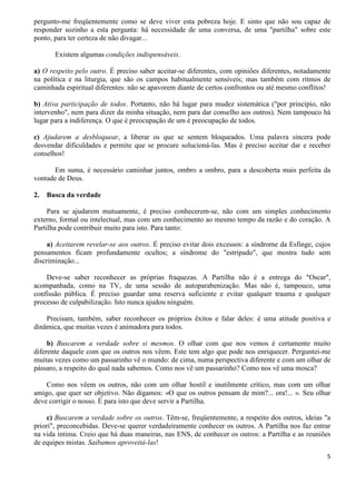 5
pergunto-me freqüentemente como se deve viver esta pobreza hoje. E sinto que não sou capaz de
responder sozinho a esta pergunta: há necessidade de uma conversa, de uma "partilha" sobre este
ponto, para ter certeza de não divagar...
Existem algumas condições indispensáveis.
a) O respeito pelo outro. É preciso saber aceitar-se diferentes, com opiniões diferentes, notadamente
na política e na liturgia, que são os campos habitualmente sensíveis; mas também com ritmos de
caminhada espiritual diferentes: não se apavorem diante de certos confrontos ou até mesmo conflitos!
b) Ativa participação de todos. Portanto, não há lugar para mudez sistemática ("por princípio, não
intervenho", nem para dizer da minha situação, nem para dar conselho aos outros). Nem tampouco há
lugar para a indiferença. O que é preocupação de um é preocupação de todos.
c) Ajudarem a desbloquear, a liberar os que se sentem bloqueados. Uma palavra sincera pode
desvendar dificuldades e permite que se procure solucioná-las. Mas é preciso aceitar dar e receber
conselhos!
Em suma, é necessário caminhar juntos, ombro a ombro, para a descoberta mais perfeita da
vontade de Deus.
2. Busca da verdade
Para se ajudarem mutuamente, é preciso conhecerem-se, não com um simples conhecimento
externo, formal ou intelectual, mas com um conhecimento ao mesmo tempo da razão e do coração. A
Partilha pode contribuir muito para isto. Para tanto:
a) Aceitarem revelar-se aos outros. É preciso evitar dois excessos: a síndrome da Esfinge, cujos
pensamentos ficam profundamente ocultos; a síndrome do "estripado", que mostra tudo sem
discriminação...
Deve-se saber reconhecer as próprias fraquezas. A Partilha não é a entrega do "Oscar",
acompanhada, como na TV, de uma sessão de autoparabenização. Mas não é, tampouco, uma
confissão pública. É preciso guardar uma reserva suficiente e evitar qualquer trauma e qualquer
processo de culpabilização. Isto nunca ajudou ninguém.
Precisam, também, saber reconhecer os próprios êxitos e falar deles: é uma atitude positiva e
dinâmica, que muitas vezes é animadora para todos.
b) Buscarem a verdade sobre si mesmos. O olhar com que nos vemos é certamente muito
diferente daquele com que os outros nos vêem. Este tem algo que pode nos enriquecer. Perguntei-me
muitas vezes como um passarinho vê o mundo: de cima, numa perspectiva diferente e com um olhar de
pássaro, a respeito do qual nada sabemos. Como nos vê um passarinho? Como nos vê uma mosca?
Como nos vêem os outros, não com um olhar hostil e inutilmente crítico, mas com um olhar
amigo, que quer ser objetivo. Não digamos: «O que os outros pensam de mim?... ora!... ». Seu olhar
deve corrigir o nosso. É para isto que deve servir a Partilha.
c) Buscarem a verdade sobre os outros. Têm-se, freqüentemente, a respeito dos outros, ideias "a
priori", preconcebidas. Deve-se querer verdadeiramente conhecer os outros. A Partilha nos faz entrar
na vida íntima. Creio que há duas maneiras, nas ENS, de conhecer os outros: a Partilha e as reuniões
de equipes mistas. Saibamos aproveitá-las!
 
