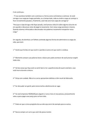 E ele continuou:

- "E isso acontece também com o estresse e a forma como controlamos o estresse. Se você
carrega a sua carga por longos períodos, ou o tempo todo, cedo ou tarde a carga vai começar a
ficar incrivelmente pesada e, finalmente, você não será mais capaz de carregá-la."

"Para que o copo de água não fique pesado, você precisa colocá-lo sobre alguma coisa de vez
em quando e descansar antes de pegá-lo novamente. Com nossa carga acontece o mesmo.
Quando estamos refrescados e descansados nós podemos novamente transportar nossa
carga."



Em seguida, ele distribuiu um folheto contendo algumas formas de administrar as cargas da
vida, que eram:



1 * Aceite que há dias em que você é o pombo e outros em que você é a estátua.



2 * Mantenha sempre suas palavras leves e doces pois pode acontecer de você precisar engolir
todas elas.



3 * Só leia coisas que faça você se sentir bem e ter a aparência boa de quem está bem, caso
você morra durante a leitura.



4 * Dirija com cuidado. Não só os carros apresentam defeitos e têm recall do fabricante.



5 * Se não puder ser gentil, pelo menos tenha a decência de ser vago.



6 * Se você emprestar R$200,00 para alguém e nunca mais vir essa pessoa, provavelmente
valeu a pena pagar esse preço para se livrar dela.



7 * Pode ser que o único propósito da sua vida seja servir de exemplo para os outros.



8 * Nunca compre um carro que você não possa manter.
 