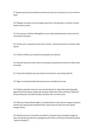 9 * Quando você tenta pular obstáculos lembre que está com os dois pés no ar e sem nenhum
apoio.



10 * Ninguém se importa se você consegue dançar bem. Para participar e se divertir no baile,
levante e dance, pronto.



11 * Uma vez que a minhoca madrugadora é a que é devorada pelo pássaro, durma até mais
tarde sempre que puder.



12 * Lembre que é o segundo rato que come o queijo - o primeiro fica preso na ratoeira. Saiba
esperar.



13 * Lembre, também, que sempre tem queijo grátis nas ratoeiras.



14 * Quando tudo parece estar vindo na sua direção, provavelmente você está no lado errado
da estrada.



15 * Aniversários são bons para você. Quanto mais você tem, mais tempo você vive



16 * Alguns erros são divertidos demais para serem cometidos só uma vez.



17 * Podemos aprender muito com uma caixa de lápis de cor. Alguns têm pontas aguçadas,
alguns têm formas bonitas e alguns são sem graça. Alguns têm nomes estranhos e todos são
de cores diferentes, mas todos são lápis e precisam viver na mesma caixa.



18 * Não perca tempo odiando alguém, remoendo ofensas e pensando em vingança. Enquanto
você faz isso a pessoa está vivendo bem feliz e você é quem se sente mal e tem o gosto
amargo na boca.



19 * Quanto mais alta é a montanha mais difícil é a escalada. Poucos conseguem chegar ao
topo, mas são eles que admiram a paisagem do alto e fazem as fotos que você admira dizendo
"queria ter estado lá".
 