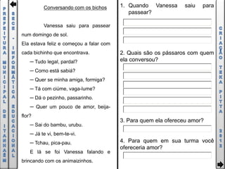 Conversando com os bichos      1. Quando Vanessa       saiu   para
                                            passear?

          Vanessa saiu para passear
num domingo de sol.
Ela estava feliz e começou a falar com
cada bichinho que encontrava.            2. Quais são os pássaros com quem
    ─ Tudo legal, pardal?                ela conversou?
    ─ Como está sabiá?
    ─ Quer se minha amiga, formiga?
    ─ Tá com ciúme, vaga-lume?
    ─ Dá o pezinho, passarinho.
    ─ Quer um pouco de amor, beija-
flor?
                                         3. Para quem ela ofereceu amor?
    ─ Sai do bambu, urubu.
    ─ Já te vi, bem-te-vi.
    ─ Tchau, pica-pau.                   4. Para quem em sua turma você
                                         ofereceria amor?
    E lá se foi Vanessa falando e
brincando com os animaizinhos.
 