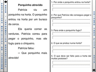 1. Por onde o porquinho entrou na horta?
        Porquinho atrevido
        Patrícia      viu    um
porquinho na horta. O porquinho   2. Por que Patrícia não conseguiu pegar o
                                  porquinho?
entrou na horta por um buraco
da cerca.
        Ela queria comer as       3. Para onde o porquinho fugiu?
verduras. Patrícia correu para
pegar o porquinho, mas ele
fugiu para o chiqueiro.           4. O que se produz numa horta?

        Patrícia falou:
        ─ Que porquinho mais
                                  5. O que deve ser feito para a horta dar
atrevido!                         muitos produtos?
 