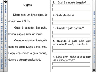 1. Qual é o nome do gato?
            O gato


   Diego tem um lindo gato. O      2. Onde ele deita?

nome dele é Guto.

    Guto é esperto. Ele pula,      3. Quando o gato dorme ?

brinca, caça e sobe no muro.

    Quando está com fome, ele      4. Quando o gato está com
                                   fome mia. E você, o que faz?
deita no pé de Diego e mia, mia.

Depois de comer, o gato dorme,
                                   5. Diga uma coisa que o gato
dorme e se espreguiça todo.        faz e você também.
 