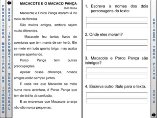 MACACOTE E O MACACO PANÇA
                                        Ruth Rocha
                                                     1. Escreva o nomes dos dois
    Macacote e Porco Pança moram lá no
                                                        personagens do texto:
meio da floresta.
    São muitos amigos, embora sejam
muito diferentes.
       Macacote     leu    tantos      livros   de
                                                     2. Onde eles moram?
aventuras que tem mania de ser herói. Ele
se mete em tudo quanto briga, mas acaba
sempre apanhando.
    Porco       Pança         tem          outras
                                                     3. Macacote e Porco Pança são
                                                     inimigos?
preocupações.
    Apesar    dessa       diferença,      nossos
amigos estão sempre juntos.
    E cada vez que Macacote se mete
                                                     4. Escreva outro título para o texto.
numa nova aventura, é Porco Pança que
tem de tirá-lo da confusão.
    E as encrencas que Macacote arranja
não são nunca pequenas.
 