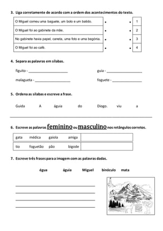 3. Liga corretamente de acordo com a ordem dos acontecimentos do texto.
O Miguel comeu uma baguete, um bolo e um batido.   1
O Miguel foi ao gabinete da mãe.   2
No gabinete havia papel, caneta, uma foto e uma begónia.   3
O Miguel foi ao café.   4
4. Separa as palavras em sílabas.
figuito - _____________________ guia - ___________________
malagueta - ___________________ foguete - ________________
5. Ordenaas sílabas e escreve afrase.
Guida A águia do Diogo. viu a
___________________________________________________________________________
6. Escreve as palavras femininooumasculinonos retânguloscorretos.
gata médica gaiola amiga
tio foguetão pão bigode
7. Escreve três frasesparaa imagem com as palavras dadas.
égua águia Miguel binóculo mata
__________________________________________
__________________________________________
__________________________________________
__________________________________________
 