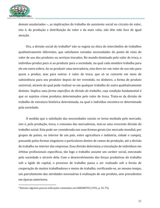 11
demais assalariados –, as implicações do trabalho do assistente social no circuito do valor,
isto é, da produção e distribuição do valor e da mais valia, não têm sido foco de igual
atenção.
Ora, a divisão social do trabalho8 não se esgota na ótica do intercâmbio de trabalhos
qualitativamente diferentes, que satisfazem variadas necessidades do ponto de vista do
valor de uso dos produtos ou serviços trocados. No mundo dominado pelo valor de troca, o
indivíduo produz para si ao produzir para a sociedade, na qual cada membro trabalha para
ele em outra esfera. Ao se produzir uma mercadoria, esta deve ter um valor de uso não para
quem a produz, mas para outros: é valor de troca, que só se converte em meio de
subsistência para seu produtor depois de ter revestido, no dinheiro, a forma de produto
universal, através do qual pode realizar-se em qualquer trabalho de outro qualitativamente
distinto. Implica uma forma específica de divisão do trabalho, cuja condição fundamental é
que os sujeitos criem produtos determinados pelo valor de troca. Trata-se da divisão de
trabalho de estrutura histórica determinada, na qual o indivíduo encontra-se determinado
pela sociedade.
À medida que a satisfação das necessidades sociais se torna mediada pelo mercado,
isto é, pela produção, troca, e consumo das mercadorias, tem-se uma crescente divisão do
trabalho social. Esta pode ser considerada nas suas formas gerais (no mercado mundial, por
grupos de países, no interior de um país, entre agricultura e indústria, cidade e campo),
passando pelas formas singulares e particulares dentro de ramos de produção, até a divisão
do trabalho no interior das empresas. Essa divisão determina a vinculação de indivíduos em
órbitas profissionais específicas, tão logo o trabalho assume um caráter social, executado
pela sociedade e através dela. Com o desenvolvimento das forças produtivas do trabalho
sob a égide do capital, o processo de trabalho passa a ser realizado sob a forma de
cooperação de muitos trabalhadores e meios de trabalho, verificando-se, ao mesmo tempo,
um parcelamento das atividades necessárias à realização de um produto, sem precedentes
em épocas anteriores.
8 Retomo algumas poucas indicações constantes em IAMAMOTO (1992, p. 54-75).
 