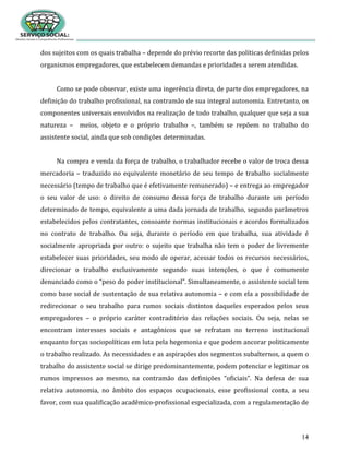 14
dos sujeitos com os quais trabalha – depende do prévio recorte das políticas definidas pelos
organismos empregadores, que estabelecem demandas e prioridades a serem atendidas.
Como se pode observar, existe uma ingerência direta, de parte dos empregadores, na
definição do trabalho profissional, na contramão de sua integral autonomia. Entretanto, os
componentes universais envolvidos na realização de todo trabalho, qualquer que seja a sua
natureza – meios, objeto e o próprio trabalho –, também se repõem no trabalho do
assistente social, ainda que sob condições determinadas.
Na compra e venda da força de trabalho, o trabalhador recebe o valor de troca dessa
mercadoria – traduzido no equivalente monetário de seu tempo de trabalho socialmente
necessário (tempo de trabalho que é efetivamente remunerado) – e entrega ao empregador
o seu valor de uso: o direito de consumo dessa força de trabalho durante um período
determinado de tempo, equivalente a uma dada jornada de trabalho, segundo parâmetros
estabelecidos pelos contratantes, consoante normas institucionais e acordos formalizados
no contrato de trabalho. Ou seja, durante o período em que trabalha, sua atividade é
socialmente apropriada por outro: o sujeito que trabalha não tem o poder de livremente
estabelecer suas prioridades, seu modo de operar, acessar todos os recursos necessários,
direcionar o trabalho exclusivamente segundo suas intenções, o que é comumente
denunciado como o “peso do poder institucional”. Simultaneamente, o assistente social tem
como base social de sustentação de sua relativa autonomia – e com ela a possibilidade de
redirecionar o seu trabalho para rumos sociais distintos daqueles esperados pelos seus
empregadores – o próprio caráter contraditório das relações sociais. Ou seja, nelas se
encontram interesses sociais e antagônicos que se refratam no terreno institucional
enquanto forças sociopolíticas em luta pela hegemonia e que podem ancorar politicamente
o trabalho realizado. As necessidades e as aspirações dos segmentos subalternos, a quem o
trabalho do assistente social se dirige predominantemente, podem potenciar e legitimar os
rumos impressos ao mesmo, na contramão das definições “oficiais”. Na defesa de sua
relativa autonomia, no âmbito dos espaços ocupacionais, esse profissional conta, a seu
favor, com sua qualificação acadêmico-profissional especializada, com a regulamentação de
 