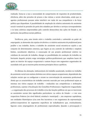 16
realizado. Soma-se a isso a necessidade de cumprimento de requisitos de produtividade,
eficiência, além das pressões de prazos e das rotinas a serem observadas, ainda que os
agentes profissionais possam nelas interferir em razão de sua competência e da força
política que disponham. A possibilidade de ampliação da relativa autonomia do assistente
social é sensível às pressões de parte dos cidadãos por direitos e serviços correspondentes
e às lutas coletivas empreendidas pelo controle democrático das ações do Estado e, em
particular, das políticas sociais públicas.
Verifica-se, pois, uma tensão entre o trabalho controlado e submetido ao poder do
empregador, as demandas dos sujeitos de direitos e a relativa autonomia do profissional para
perfilar o seu trabalho. Assim, o trabalho do assistente social encontra-se sujeito a um
conjunto de determinantes externos, que fogem ao seu controle do indivíduo e impõem
limites, socialmente objetivos, à consecução de um projeto profissional coletivo no
cotidiano do mercado de trabalho. Alargar as possibilidades de condução do trabalho no
horizonte daquele projeto exige estratégias político-profissionais que ampliem bases de
apoio no interior do espaço ocupacional e somem forças com segmentos organizados da
sociedade civil, que se movem pelos mesmos princípios éticos e políticos.
Os dilemas da alienação, indissociáveis do trabalho assalariado, incidem no trabalho
do assistente social com matizes distintos nos vários espaços ocupacionais, dependendo das
relações sociais que os configuram e ecoam na concretização da autonomia profissional.
Ainda que as características do trabalho concreto exercido por esse profissional sejam as
mesmas nos vários espaços de trabalho – traduzidas nas competências e atribuições
profissionais, sujeitas à fiscalização dos Conselhos Profissionais e legalmente resguardadas
–, a organização dos processos de trabalho e/ou das funções públicas em que se inscrevem
os assistentes sociais têm significados particulares: na esfera do Estado – e nos seus
respectivos Poderes (no nível federal, estadual e municipal) –, nas empresas capitalistas,
nas entidades filantrópicas e/ou sem fins lucrativos e nos organismos de representação
político-corporativos de segmentos específicos de trabalhadores que, eventualmente,
figuram como empregadores de profissionais especializados. Quando a preocupação é
 