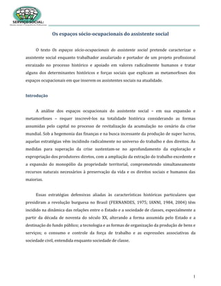 1
Os espaços sócio-ocupacionais do assistente social
O texto Os espaços sócio-ocupacionais do assistente social pretende caracterizar o
assistente social enquanto trabalhador assalariado e portador de um projeto profissional
enraizado no processo histórico e apoiado em valores radicalmente humanos e tratar
alguns dos determinantes históricos e forças sociais que explicam as metamorfoses dos
espaços ocupacionais em que inserem os assistentes sociais na atualidade.
Introdução
A análise dos espaços ocupacionais do assistente social – em sua expansão e
metamorfoses – requer inscrevê-los na totalidade histórica considerando as formas
assumidas pelo capital no processo de revitalização da acumulação no cenário da crise
mundial. Sob a hegemonia das finanças e na busca incessante da produção de super lucros,
aquelas estratégias vêm incidindo radicalmente no universo do trabalho e dos direitos. As
medidas para superação da crise sustentam-se no aprofundamento da exploração e
expropriação dos produtores diretos, com a ampliação da extração do trabalho excedente e
a expansão do monopólio da propriedade territorial, comprometendo simultaneamente
recursos naturais necessários à preservação da vida e os direitos sociais e humanos das
maiorias.
Essas estratégias defensivas aliadas às características históricas particulares que
presidiram a revolução burguesa no Brasil (FERNANDES, 1975; IANNI, 1984, 2004) têm
incidido na dinâmica das relações entre o Estado e a sociedade de classes, especialmente a
partir da década de noventa do século XX, alterando a forma assumida pelo Estado e a
destinação do fundo público; a tecnologia e as formas de organização da produção de bens e
serviços; o consumo e controle da força de trabalho e as expressões associativas da
sociedade civil, entendida enquanto sociedade de classe.
 