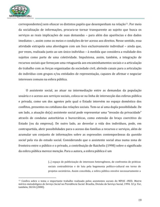 19
correspondentes) sem ofuscar os distintos papéis que desempenham na relação11. Por meio
da socialização de informações, procura-se tornar transparente ao sujeito que busca os
serviços as reais implicações de suas demandas – para além das aparências e dos dados
imediatos –, assim como os meios e condições de ter acesso aos direitos. Nesse sentido, essa
atividade extrapola uma abordagem com um foco exclusivamente individual – ainda que,
por vezes, realizada junto ao um único indivíduo – à medida que considera a realidade dos
sujeitos como parte de uma coletividade. Impulsiona, assim, também, a integração de
recursos sociais que forneçam uma retaguarda aos encaminhamentos sociais e a articulação
do trabalho com as forças organizadas da sociedade civil, abrindo canais para a articulação
do indivíduo com grupos e/ou entidades de representação, capazes de afirmar e negociar
interesses comuns na esfera pública.
O assistente social, ao atuar na intermediação entre as demandas da população
usuária e o acesso aos serviços sociais, coloca-se na linha de intersecção das esferas pública
e privada, como um dos agentes pelo qual o Estado intervém no espaço doméstico dos
conflitos, presentes no cotidiano das relações sociais. Tem-se aí uma dupla possibilidade. De
um lado, a atuação do(a) assistente social pode representar uma “invasão da privacidade”
através de condutas autoritárias e burocráticas, como extensão do braço coercitivo do
Estado (ou da empresa). De outro lado, ao desvelar a vida dos indivíduos, pode, em
contrapartida, abrir possibilidades para o acesso das famílias a recursos e serviços, além de
acumular um conjunto de informações sobre as expressões contemporâneas da questão
social pela via do estudo social. Considerando que o assistente social atua numa zona de
fronteira entre o público e o privado, a contribuição de Raichelis (1998) sobre o significado
da esfera pública merece menção. Para a autora, a esfera pública é um
[...] espaço de publicização de interesses heterogêneos, de confrontos de práticas
sociais contraditórias e de luta pela hegemonia político-cultural em torno de
projetos societários. Assim concebida, a esfera pública envolve necessariamente a
11 Confira sobre o tema o importante trabalho realizado pelos assistentes sociais do MPAS -INSS: Matriz
teórico-metodológica do Serviço Social na Previdência Social. Brasília, Divisão de Serviço Social, 1994. 32 p. Ver,
também, SILVA (2000).
 
