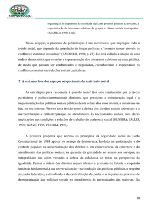 20
organização de segmentos da sociedade civil ante projetos políticos e, portanto, a
representação de interesses coletivos de grupos e classes sociais contrapostos.
(RAICHELIS, 1998, p. 82).
Nessa acepção, o processo de publicização é um movimento que impregna todo o
tecido social, que depende da correlação de forças políticas e “permite tornar visíveis os
conflitos e viabilizar consensos” (RAICHELIS, 1998, p. 27). Ele está voltado à criação de uma
ordem democrática que envolve a representação dos interesses coletivos na cena pública,
de modo que possam ser confrontados e negociados, reconhecendo e explicitando os
conflitos presentes nas relações sociais capitalistas.
2 A metamorfose dos espaços ocupacionais do assistente social
As estratégias para responder à questão social têm sido tensionadas por projetos
partidários e político-institucionais distintos, que presidem a estruturação legal e a
implementação das políticas sociais públicas desde o final dos anos oitenta, e convivem em
luta no seu interior. Vive-se uma tensão entre a defesa dos direitos sociais universais e a
mercantilização e refilantropização do atendimento às necessidades sociais, com claras
implicações nas condições e relações de trabalho do assistente social (OLIVEIRA; SALLES,
1998; BRAVO, 1996; PEREIRA, 1998).
A primeira proposta que norteia os princípios da seguridade social na Carta
Constitucional de 1988 aposta no avanço da democracia, fundada na participação e do
controle popular; na universalização dos direitos e, em consequência, da cobertura e do
atendimento das políticas sociais; na garantia da gratuidade no acesso aos serviços; na
integralidade das ações voltadas à defesa da cidadania de todos na perspectiva da
igualdade. Pensar a defesa dos direitos requer afirmar a primazia do Estado – enquanto
instância fundamental à sua universalização – na condução das políticas públicas, o respeito
ao pacto federativo, estimulando a descentralização do poder e o impulso ao processo de
democratização das políticas sociais no atendimento às necessidades das maiorias. Ela
 