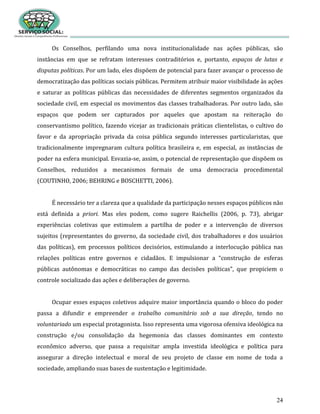 24
Os Conselhos, perfilando uma nova institucionalidade nas ações públicas, são
instâncias em que se refratam interesses contraditórios e, portanto, espaços de lutas e
disputas políticas. Por um lado, eles dispõem de potencial para fazer avançar o processo de
democratização das políticas sociais públicas. Permitem atribuir maior visibilidade às ações
e saturar as políticas públicas das necessidades de diferentes segmentos organizados da
sociedade civil, em especial os movimentos das classes trabalhadoras. Por outro lado, são
espaços que podem ser capturados por aqueles que apostam na reiteração do
conservantismo político, fazendo vicejar as tradicionais práticas clientelistas, o cultivo do
favor e da apropriação privada da coisa pública segundo interesses particularistas, que
tradicionalmente impregnaram cultura política brasileira e, em especial, as instâncias de
poder na esfera municipal. Esvazia-se, assim, o potencial de representação que dispõem os
Conselhos, reduzidos a mecanismos formais de uma democracia procedimental
(COUTINHO, 2006; BEHRING e BOSCHETTI, 2006).
É necessário ter a clareza que a qualidade da participação nesses espaços públicos não
está definida a priori. Mas eles podem, como sugere Raichellis (2006, p. 73), abrigar
experiências coletivas que estimulem a partilha de poder e a intervenção de diversos
sujeitos (representantes do governo, da sociedade civil, dos trabalhadores e dos usuários
das políticas), em processos políticos decisórios, estimulando a interlocução pública nas
relações políticas entre governos e cidadãos. E impulsionar a “construção de esferas
públicas autônomas e democráticas no campo das decisões políticas”, que propiciem o
controle socializado das ações e deliberações de governo.
Ocupar esses espaços coletivos adquire maior importância quando o bloco do poder
passa a difundir e empreender o trabalho comunitário sob a sua direção, tendo no
voluntariado um especial protagonista. Isso representa uma vigorosa ofensiva ideológica na
construção e/ou consolidação da hegemonia das classes dominantes em contexto
econômico adverso, que passa a requisitar ampla investida ideológica e política para
assegurar a direção intelectual e moral de seu projeto de classe em nome de toda a
sociedade, ampliando suas bases de sustentação e legitimidade.
 