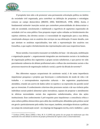 25
O propósito tem sido o de promover uma permanente articulação política no âmbito
da sociedade civil organizada, para contribuir na definição de propostas e estratégias
comuns ao campo democrático (BRAVO, 2006; RAICHELLIS, 1998, 2006). Assim, é
fundamental estimular inserções sociais que contenham potencialidades de democratizar a
vida em sociedade, conclamando e viabilizando a ingerência de segmentos organizados da
sociedade civil na coisa pública. Essa proposta requer ações voltadas ao fortalecimento dos
sujeitos coletivos, dos direitos sociais e à necessidade de organização para a sua defesa,
construindo alianças com os usuários dos serviços na sua efetivação. O maior desafio, com
que atestam os analistas especializados, tem sido a representação dos usuários nos
Conselhos, o que supõe o fortalecimento das representações ante suas respectivas bases.
Nesse sentido, é necessário reassumir os trabalhos de base – de educação, mobilização
e organização popular –, organicamente integrados aos movimentos sociais e às instâncias
de organização política dos segmentos e grupos sociais subalternos, o que parece ter sido
parcialmente submerso do debate profissional ante o refluxo dos movimentos sociais e dos
processos massivos de organização sindical e social, a partir da década de noventa15.
Nos diferentes espaços ocupacionais do assistente social, é de suma importância
impulsionar pesquisas e projetos que favoreçam o conhecimento do modo de vida e de
trabalho – e correspondentes expressões culturais – dos segmentos populacionais
atendidos, criando um acervo de dados sobre os sujeitos e as expressões da questão social
que as vivenciam. O conhecimento criterioso dos processos sociais e de sua vivência pelos
indivíduos sociais poderá alimentar ações inovadoras, capazes de propiciar o atendimento
às efetivas necessidades sociais dos segmentos subalternizados, alvos das ações
institucionais. Esse conhecimento é pré-requisito para impulsionar a consciência crítica e
uma cultura pública democrática para além das mistificações difundidas pela prática social
em geral e particularmente pela mídia. Isso requer, também, estratégias técnicas e políticas
no campo da comunicação social – no emprego da linguagem escrita, oral e midiática –, para
15 Cardoso (1995), Abreu (2002) e Silva, M. O. S (1995) são partes de um grupo de intelectuais que vêm
mantendo vivo este debate no interior do projeto profissional de ruptura como o conservadorismo.
 