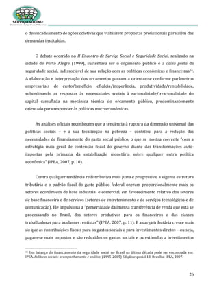26
o desencadeamento de ações coletivas que viabilizem propostas profissionais para além das
demandas instituídas.
O debate ocorrido no II Encontro de Serviço Social e Seguridade Social, realizado na
cidade de Porto Alegre (1999), sustentava ser o orçamento público é a caixa preta da
seguridade social, indissociável de sua relação com as políticas econômicas e financeiras16.
A elaboração e interpretação dos orçamentos passam a orientar-se conforme parâmetros
empresariais de custo/benefício, eficácia/inoperância, produtividade/rentabilidade,
subordinando as respostas às necessidades sociais à racionalidade/irracionalidade do
capital camuflada na mecânica técnica do orçamento público, predominantemente
orientado para responder às políticas macroeconômicas.
As análises oficiais reconhecem que a tendência à ruptura da dimensão universal das
políticas sociais – e a sua focalização na pobreza – contribui para a redução das
necessidades de financiamento do gasto social público, o que se mostra coerente “com a
estratégia mais geral de contenção fiscal do governo diante das transformações auto-
impostas pela primazia da estabilização monetária sobre qualquer outra política
econômica” (IPEA, 2007, p. 10).
Contra qualquer tendência redistributiva mais justa e progressiva, a vigente estrutura
tributária e o padrão fiscal do gasto público federal oneram proporcionalmente mais os
setores econômicos de base industrial e comercial, em favorecimento relativo dos setores
de base financeira e de serviços (setores de entretenimento e de serviços tecnológicos e de
comunicação). Ele impulsiona a “perversidade da imensa transferência de renda que está se
processando no Brasil, dos setores produtivos para os financeiros e das classes
trabalhadoras para as classes rentistas” (IPEA, 2007, p. 11). E a carga tributária cresce mais
do que as contribuições fiscais para os gastos sociais e para investimentos diretos – ou seja,
pagam-se mais impostos e são reduzidos os gastos sociais e os estímulos a investimentos
16 Um balanço do financiamento da seguridade social no Brasil na última década pode ser encontrada em:
IPEA. Políticas sociais: acompanhamento e análise. (1995-2005) Edição especial 13. Brasília: IPEA, 2007.
 