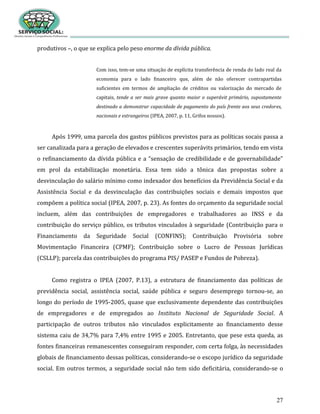 27
produtivos –, o que se explica pelo peso enorme da dívida pública.
Com isso, tem-se uma situação de explícita transferência de renda do lado real da
economia para o lado financeiro que, além de não oferecer contrapartidas
suficientes em termos de ampliação de créditos ou valorização do mercado de
capitais, tende a ser mais grave quanto maior o superávit primário, supostamente
destinado a demonstrar capacidade de pagamento do país frente aos seus credores,
nacionais e estrangeiros (IPEA, 2007, p. 11, Grifos nossos).
Após 1999, uma parcela dos gastos públicos previstos para as políticas socais passa a
ser canalizada para a geração de elevados e crescentes superávits primários, tendo em vista
o refinanciamento da dívida pública e a “sensação de credibilidade e de governabilidade”
em prol da estabilização monetária. Essa tem sido a tônica das propostas sobre a
desvinculação do salário mínimo como indexador dos benefícios da Previdência Social e da
Assistência Social e da desvinculação das contribuições sociais e demais impostos que
compõem a política social (IPEA, 2007, p. 23). As fontes do orçamento da seguridade social
incluem, além das contribuições de empregadores e trabalhadores ao INSS e da
contribuição do serviço público, os tributos vinculados à seguridade (Contribuição para o
Financiamento da Seguridade Social (CONFINS); Contribuição Provisória sobre
Movimentação Financeira (CPMF); Contribuição sobre o Lucro de Pessoas Jurídicas
(CSLLP); parcela das contribuições do programa PIS/ PASEP e Fundos de Pobreza).
Como registra o IPEA (2007, P.13), a estrutura de financiamento das políticas de
previdência social, assistência social, saúde pública e seguro desemprego tornou-se, ao
longo do período de 1995-2005, quase que exclusivamente dependente das contribuições
de empregadores e de empregados ao Instituto Nacional de Seguridade Social. A
participação de outros tributos não vinculados explicitamente ao financiamento desse
sistema caiu de 34,7% para 7,4% entre 1995 e 2005. Entretanto, que pese esta queda, as
fontes financeiras remanescentes conseguiram responder, com certa folga, às necessidades
globais de financiamento dessas políticas, considerando-se o escopo jurídico da seguridade
social. Em outros termos, a seguridade social não tem sido deficitária, considerando-se o
 