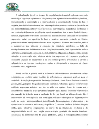2
A radicalização liberal em tempos de mundialização do capital reafirma o mercado
como órgão regulador supremo das relações sociais e a prevalência do indivíduo produtor,
impulsionando a competição e o individualismo e desarticulando formas de luta e
negociação coletiva. Impulsiona-se uma intensa privatização e mercantilização da satisfação
das necessidades sociais favorecendo a produção e circulação de mercadorias-capitalistas e
sua realização. O bem-estar social tende a ser transferido ao foro privado dos indivíduos e
famílias, dependente do trabalho voluntário ou dos rendimentos familiares dos diferentes
segmentos sociais na aquisição de bens e serviços mercantis, restando ao Estado,
preferencialmente, a responsabilidade no alívio da pobreza extrema. Nesse cenário, cresce
o desemprego que alimenta a expansão da população excedente, ao lado da
desregulamentação e informalização das relações de trabalho, com repercussões na luta
salarial e na organização autônoma dos trabalhadores. Adquirem destaque políticas sociais
voltadas à preservação dos mínimos vitais dos segmentos da crescente população
excedente lançados ao pauperismo; e ao seu controle político, preservando o direito à
sobrevivência de imensos contingentes sociais e alimentando o consenso de classe
necessário à luta hegemônica.
Nesse cenário, a questão social e as ameaças dela decorrentes assumem um caráter
essencialmente político, cujas medidas de enfrentamento expressam projetos para a
sociedade. A ampliação exponencial das desigualdades de classe, densas de disparidades de
gênero, etnia, geração e desigual distribuição territorial, radicaliza a questão social em suas
múltiplas expressões coletivas inscritas na vida dos sujeitos, densa de tensões entre
consentimento e rebeldia, o que certamente encontra-se na base da tendência de ampliação
do mercado de trabalho para a profissão de Serviço Social na última década. Ela é
indissociável da reconfiguração das estratégias políticas e ideológicas de legitimação do
poder de classe – acompanhadas da despolitização das necessidades e lutas sociais –, às
quais não estão imunes as políticas sociais públicas. O consenso de classe é alimentado pela
mídia, pelas iniciativas empresariais no marco da re-estruturação produtiva e da
responsabilidade social, pela ampla re-estruturação gerencial do Estado brasileiro,
condensada na contrarreforma do Estado (BEHRING, 2003) e correspondentes políticas
 