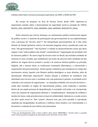 29
tributos sobre bens e serviços (consumo) equivalem, em 2005, a 20,8% do PIB.
No escopo da pesquisa na área de Serviço Social, desde 1999, registram–se
importantes estudos sobre o financiamento da seguridade social (a exemplo de: PAIVA;
ROCHA, 2001; BOSCHETTI, 2003; BEHRING, 2003; BEHRING; BOSCHETTI, 2006).
Outro elemento que merece destaque, no ordenamento político-institucional vigente
da política social, é o aumento da participação não governamental na sua implementação,
com a presença do “terceiro setor”18. Na interpretação governamental, ele é tido como
distinto do Estado (primeiro setor) e do mercado (segundo setor), considerado como um
setor “não governamental”, “não lucrativo” e voltado ao desenvolvimento social, que daria
origem a uma “esfera pública não estatal”, constituída por “organizações da sociedade civil
de interesse público”. No marco legal do terceiro setor no Brasil, são incluídas entidades de
natureza as mais variadas, que estabelecem um termo de parceria entre entidades de fins
públicos de origem diversa (estatal e social) e de natureza distinta (pública ou privada).
Engloba, sob o mesmo título, as tradicionais instituições filantrópicas, o voluntariado e
organizações não governamentais –desde aquelas combativas que emergiram no campo dos
movimentos sociais, àquelas com filiações político-ideológicas as mais distintas, além da
denominada “filantropia empresarial”. Chama atenção a tendência de estabelecer uma
identidade entre terceiro setor e sociedade civil, cuja polissemia é patente. A sociedade civil é
reduzida a um conjunto de organizações – as chamadas entidades civis sem fins lucrativos –,
sendo dela excluídos os órgãos de representação política, como sindicatos e partidos,
dentro de um amplo processo de despolitização. A sociedade civil tende a ser interpretada
como um conjunto de organizações distintas e “complementares”, destituída de conflitos e
tensões de classe, onde prevaleceriam os laços de solidariedade. Salienta-se a coesão social e
um forte apelo moral ao “bem comum”, discurso esse que corre paralelo à reprodução
ampliada das desigualdades, da pobreza e violência. Estas tendem a ser naturalizadas e o
horizonte é a redução de seus índices mais alarmantes.
18 Para um aprofundamento sobre o tema, conferir, entre outros: MONTAÑO, C. Terceiro setor e a questão
social. Crítica ao padrão emergente de intervenção social. São Paulo: Cortez, 2002.
 
